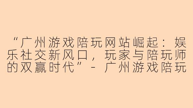 “广州游戏陪玩网站崛起：娱乐社交新风口，玩家与陪玩师的双赢时代”-广州游戏陪玩网站