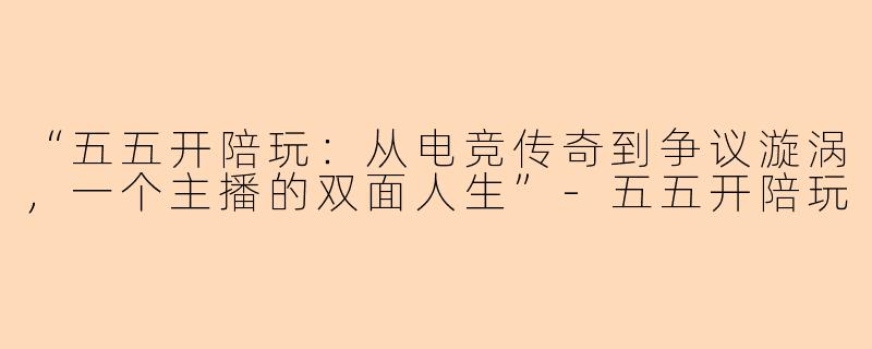 “五五开陪玩：从电竞传奇到争议漩涡，一个主播的双面人生”-五五开陪玩