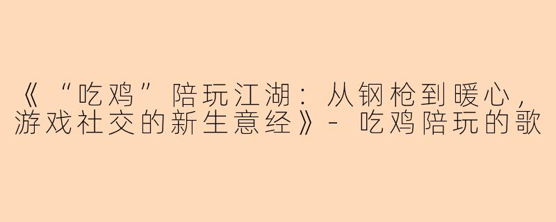 《“吃鸡”陪玩江湖：从钢枪到暖心，游戏社交的新生意经》-吃鸡陪玩的歌