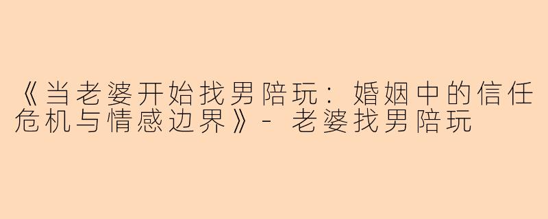 《当老婆开始找男陪玩：婚姻中的信任危机与情感边界》-老婆找男陪玩