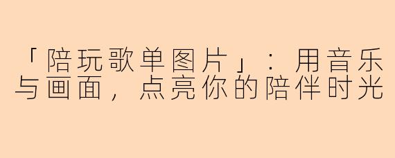 「陪玩歌单图片」:用音乐与画面,点亮你的陪伴时光