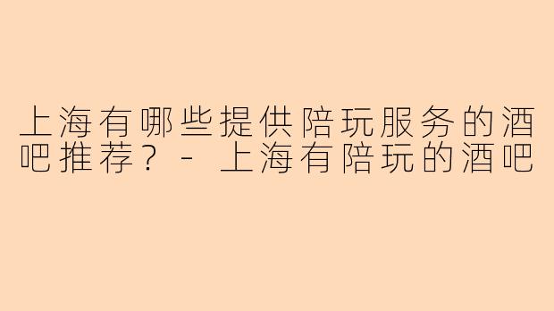上海有哪些提供陪玩服务的酒吧推荐？-上海有陪玩的酒吧