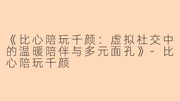 《比心陪玩千颜：虚拟社交中的温暖陪伴与多元面孔》-比心陪玩千颜