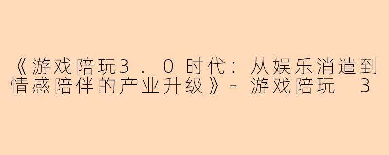 《游戏陪玩3.0时代：从娱乐消遣到情感陪伴的产业升级》-游戏陪玩 3
