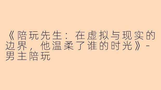 《陪玩先生：在虚拟与现实的边界，他温柔了谁的时光》-男主陪玩