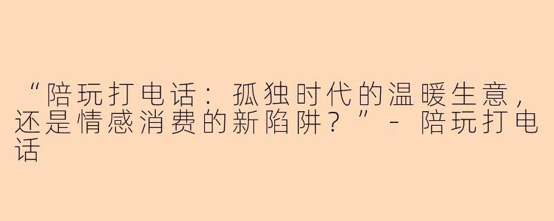 “陪玩打电话：孤独时代的温暖生意，还是情感消费的新陷阱？”-陪玩打电话