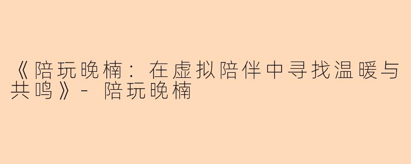 《陪玩晚楠：在虚拟陪伴中寻找温暖与共鸣》-陪玩晚楠