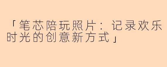 「笔芯陪玩照片：记录欢乐时光的创意新方式」