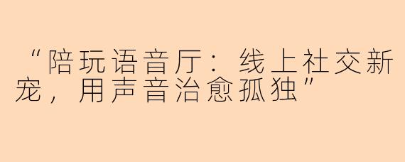 “陪玩语音厅：线上社交新宠，用声音治愈孤独”