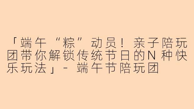 「端午“粽”动员！亲子陪玩团带你解锁传统节日的N种快乐玩法」-端午节陪玩团