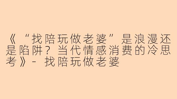 《“找陪玩做老婆”是浪漫还是陷阱？当代情感消费的冷思考》-找陪玩做老婆