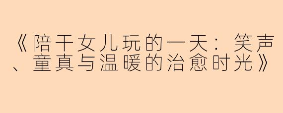 《陪干女儿玩的一天：笑声、童真与温暖的治愈时光》
