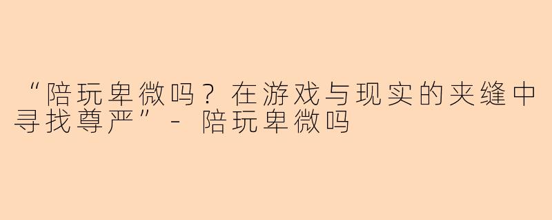 “陪玩卑微吗？在游戏与现实的夹缝中寻找尊严”-陪玩卑微吗
