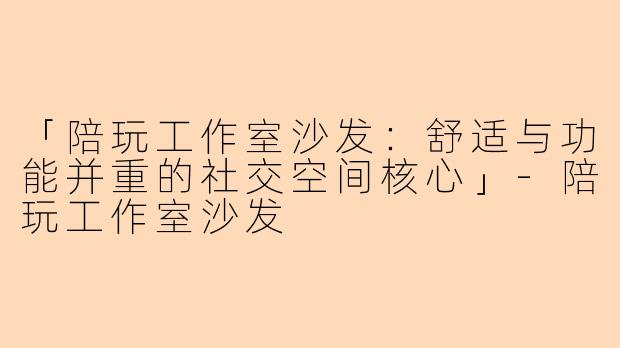 「陪玩工作室沙发：舒适与功能并重的社交空间核心」-陪玩工作室沙发