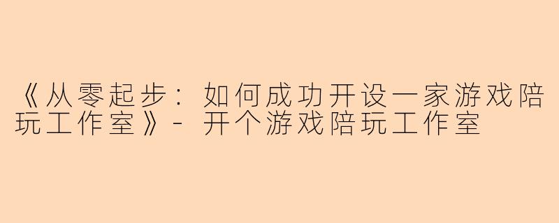《从零起步：如何成功开设一家游戏陪玩工作室》-开个游戏陪玩工作室
