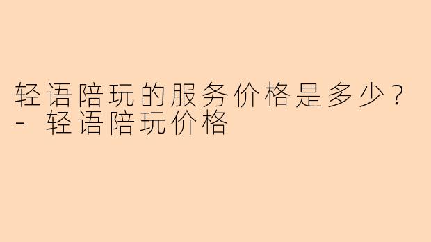 轻语陪玩的服务价格是多少？-轻语陪玩价格