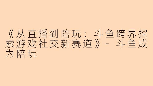 《从直播到陪玩：斗鱼跨界探索游戏社交新赛道》-斗鱼成为陪玩