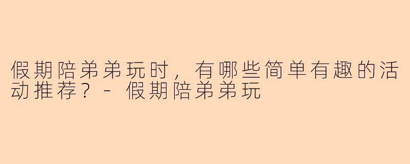 假期陪弟弟玩时，有哪些简单有趣的活动推荐？-假期陪弟弟玩