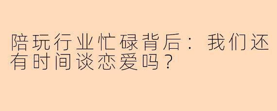 陪玩行业忙碌背后：我们还有时间谈恋爱吗？