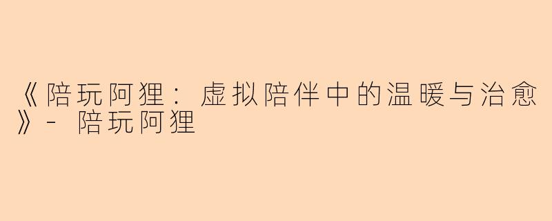 《陪玩阿狸：虚拟陪伴中的温暖与治愈》-陪玩阿狸