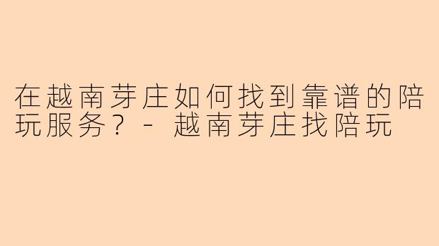在越南芽庄如何找到靠谱的陪玩服务？-越南芽庄找陪玩
