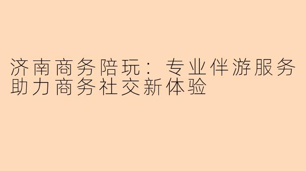 济南商务陪玩：专业伴游服务助力商务社交新体验