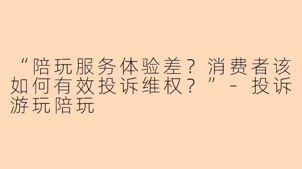 “陪玩服务体验差？消费者该如何有效投诉维权？”-投诉游玩陪玩