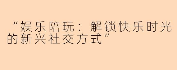 “娱乐陪玩：解锁快乐时光的新兴社交方式”