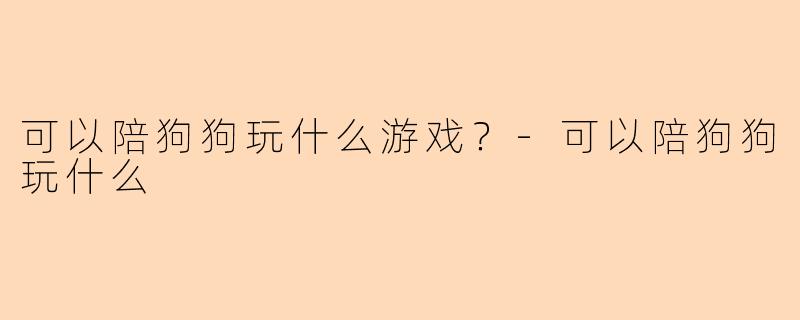 可以陪狗狗玩什么游戏？-可以陪狗狗玩什么