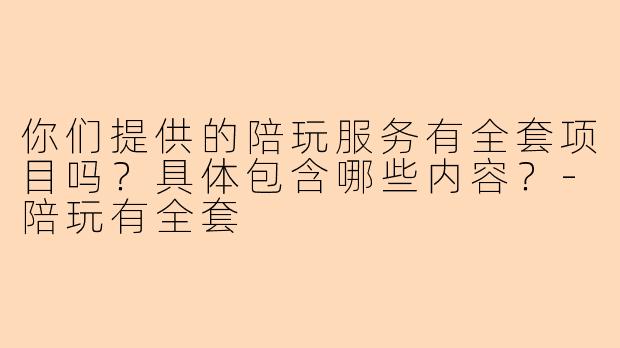 你们提供的陪玩服务有全套项目吗？具体包含哪些内容？-陪玩有全套