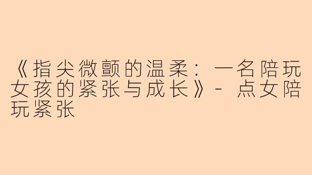 《指尖微颤的温柔：一名陪玩女孩的紧张与成长》-点女陪玩紧张