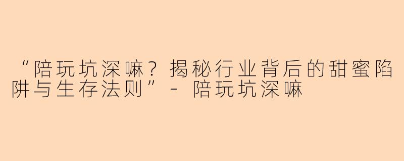 “陪玩坑深嘛？揭秘行业背后的甜蜜陷阱与生存法则”-陪玩坑深嘛