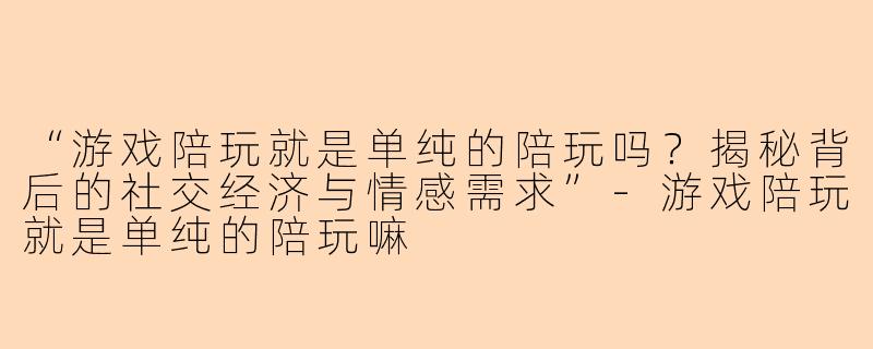 “游戏陪玩就是单纯的陪玩吗？揭秘背后的社交经济与情感需求”-游戏陪玩就是单纯的陪玩嘛