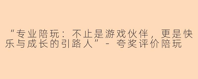 “专业陪玩：不止是游戏伙伴，更是快乐与成长的引路人”-夸奖评价陪玩