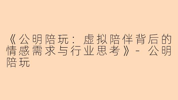 《公明陪玩：虚拟陪伴背后的情感需求与行业思考》-公明陪玩