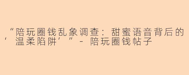 “陪玩圈钱乱象调查：甜蜜语音背后的‘温柔陷阱’”-陪玩圈钱帖子
