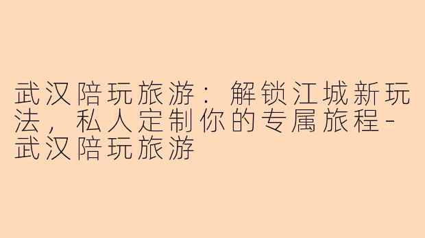武汉陪玩旅游：解锁江城新玩法，私人定制你的专属旅程-武汉陪玩旅游