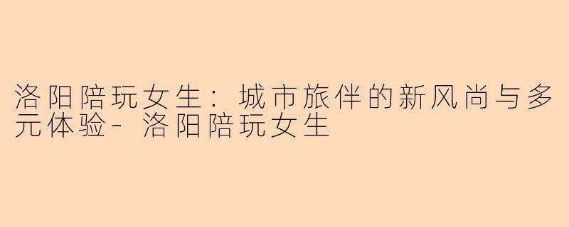 洛阳陪玩女生：城市旅伴的新风尚与多元体验-洛阳陪玩女生