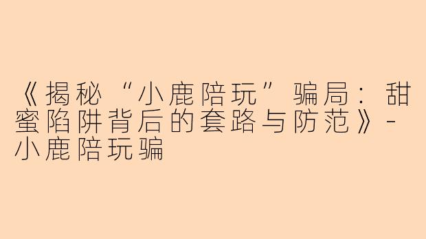 《揭秘“小鹿陪玩”骗局:甜蜜陷阱背后的套路与防范》