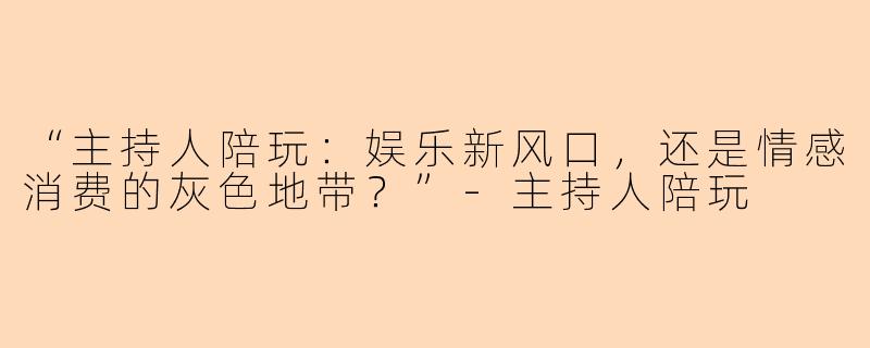 “主持人陪玩：娱乐新风口，还是情感消费的灰色地带？”-主持人陪玩