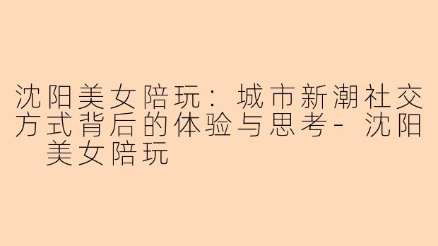 沈阳美女陪玩：城市新潮社交方式背后的体验与思考-沈阳 美女陪玩