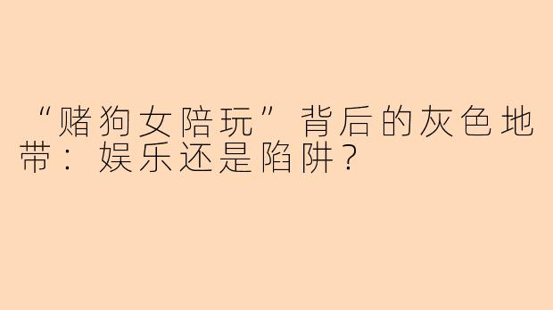 “赌狗女陪玩”背后的灰色地带：娱乐还是陷阱？