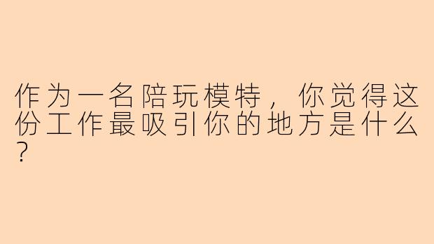 作为一名陪玩模特，你觉得这份工作最吸引你的地方是什么？