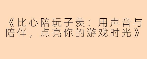《比心陪玩子羡：用声音与陪伴，点亮你的游戏时光》