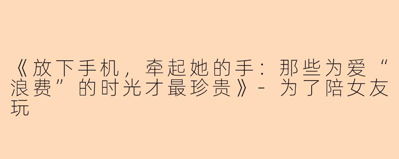 《放下手机，牵起她的手：那些为爱“浪费”的时光才最珍贵》-为了陪女友玩