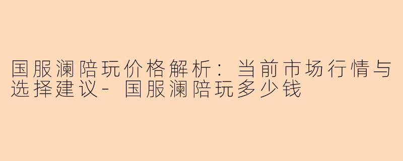 国服澜陪玩价格解析：当前市场行情与选择建议-国服澜陪玩多少钱