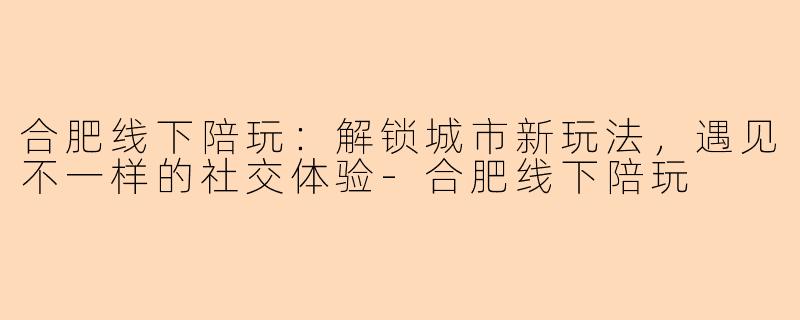 合肥线下陪玩:解锁城市新玩法,遇见不一样的社交体验