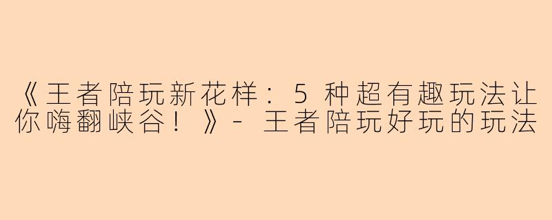 《王者陪玩新花样：5种超有趣玩法让你嗨翻峡谷！》-王者陪玩好玩的玩法