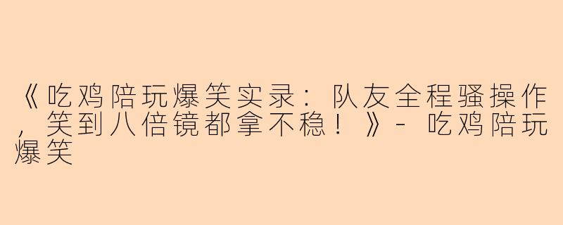 《吃鸡陪玩爆笑实录：队友全程骚操作，笑到八倍镜都拿不稳！》-吃鸡陪玩爆笑