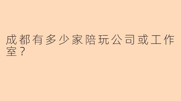 成都有多少家陪玩公司或工作室？